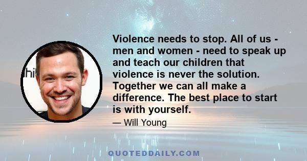 Violence needs to stop. All of us - men and women - need to speak up and teach our children that violence is never the solution. Together we can all make a difference. The best place to start is with yourself.