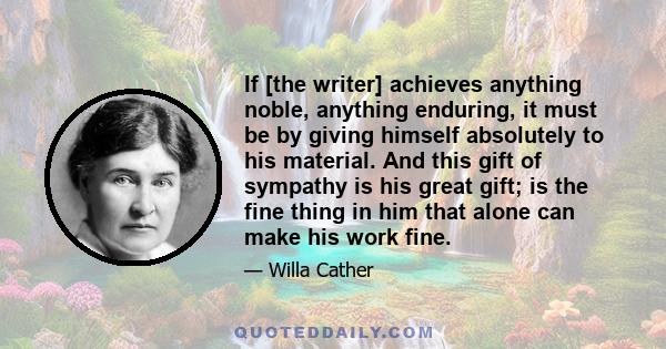 If [the writer] achieves anything noble, anything enduring, it must be by giving himself absolutely to his material. And this gift of sympathy is his great gift; is the fine thing in him that alone can make his work