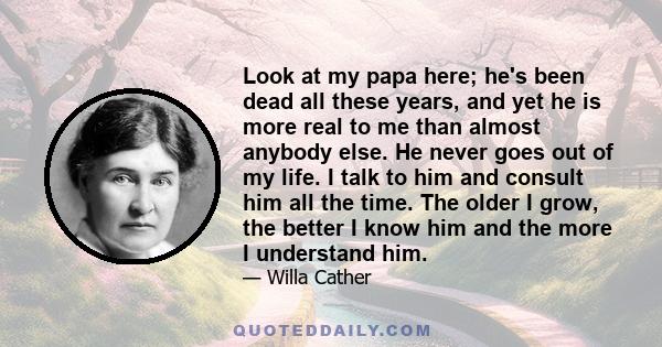 Look at my papa here; he's been dead all these years, and yet he is more real to me than almost anybody else. He never goes out of my life. I talk to him and consult him all the time. The older I grow, the better I know 