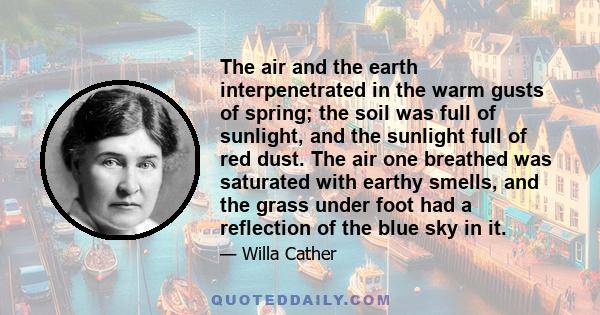 The air and the earth interpenetrated in the warm gusts of spring; the soil was full of sunlight, and the sunlight full of red dust. The air one breathed was saturated with earthy smells, and the grass under foot had a