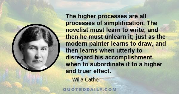 The higher processes are all processes of simplification. The novelist must learn to write, and then he must unlearn it; just as the modern painter learns to draw, and then learns when utterly to disregard his