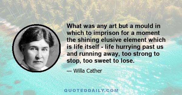 What was any art but a mould in which to imprison for a moment the shining elusive element which is life itself - life hurrying past us and running away, too strong to stop, too sweet to lose.