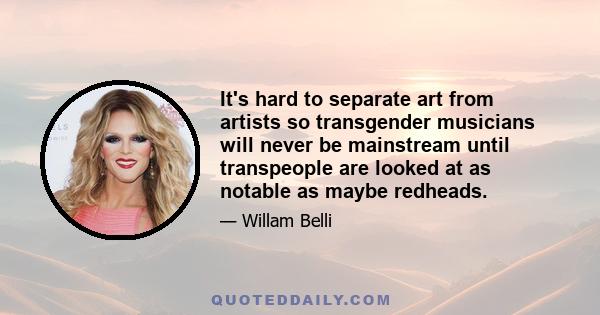 It's hard to separate art from artists so transgender musicians will never be mainstream until transpeople are looked at as notable as maybe redheads.