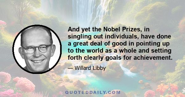 And yet the Nobel Prizes, in singling out individuals, have done a great deal of good in pointing up to the world as a whole and setting forth clearly goals for achievement.