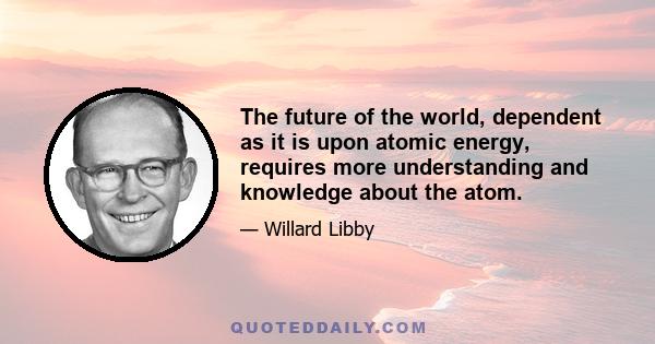 The future of the world, dependent as it is upon atomic energy, requires more understanding and knowledge about the atom.