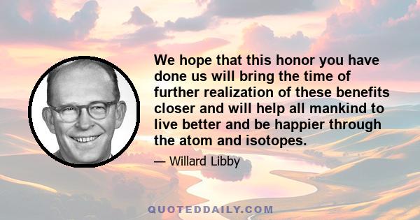 We hope that this honor you have done us will bring the time of further realization of these benefits closer and will help all mankind to live better and be happier through the atom and isotopes.