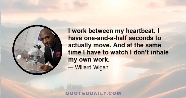 I work between my heartbeat. I have one-and-a-half seconds to actually move. And at the same time I have to watch I don’t inhale my own work.