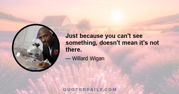 Just because you can't see something, doesn't mean it's not there.