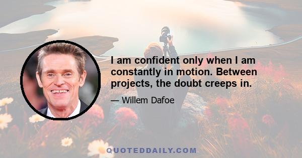 I am confident only when I am constantly in motion. Between projects, the doubt creeps in.