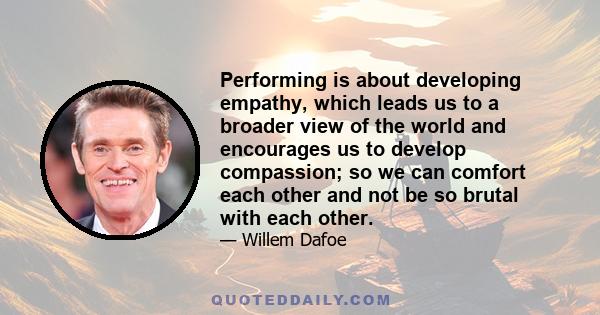 Performing is about developing empathy, which leads us to a broader view of the world and encourages us to develop compassion; so we can comfort each other and not be so brutal with each other.