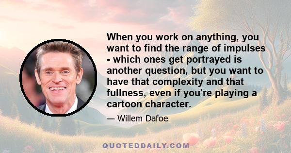 When you work on anything, you want to find the range of impulses - which ones get portrayed is another question, but you want to have that complexity and that fullness, even if you're playing a cartoon character.