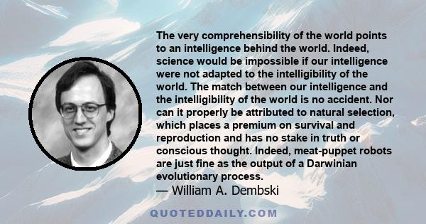 The very comprehensibility of the world points to an intelligence behind the world. Indeed, science would be impossible if our intelligence were not adapted to the intelligibility of the world. The match between our