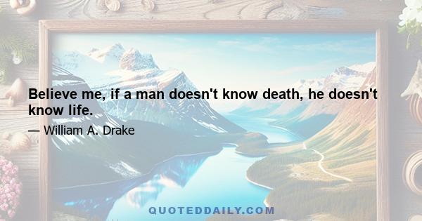 Believe me, if a man doesn't know death, he doesn't know life.