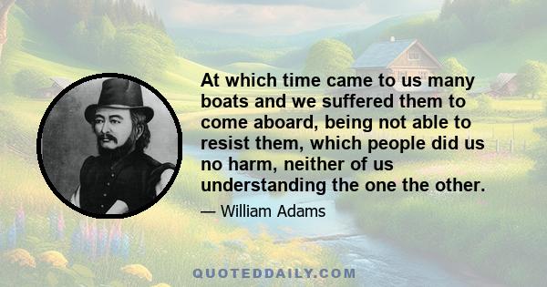 At which time came to us many boats and we suffered them to come aboard, being not able to resist them, which people did us no harm, neither of us understanding the one the other.