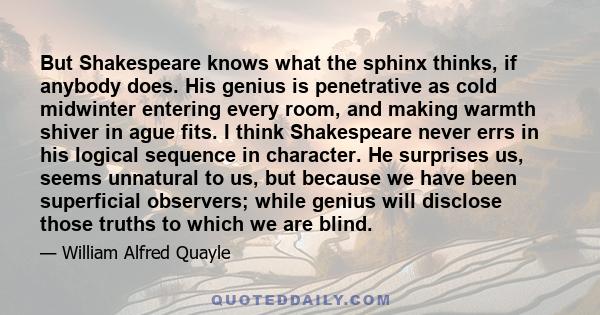 But Shakespeare knows what the sphinx thinks, if anybody does. His genius is penetrative as cold midwinter entering every room, and making warmth shiver in ague fits. I think Shakespeare never errs in his logical