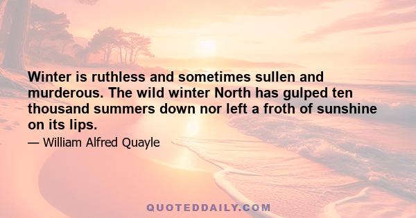 Winter is ruthless and sometimes sullen and murderous. The wild winter North has gulped ten thousand summers down nor left a froth of sunshine on its lips.