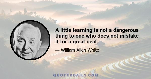 A little learning is not a dangerous thing to one who does not mistake it for a great deal.