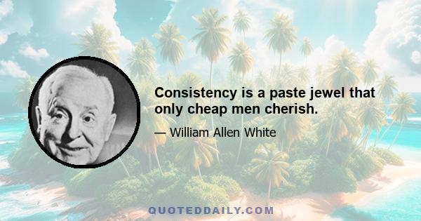 Consistency is a paste jewel that only cheap men cherish.