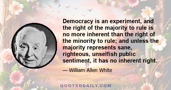 Democracy is an experiment, and the right of the majority to rule is no more inherent than the right of the minority to rule; and unless the majority represents sane, righteous, unselfish public sentiment, it has no