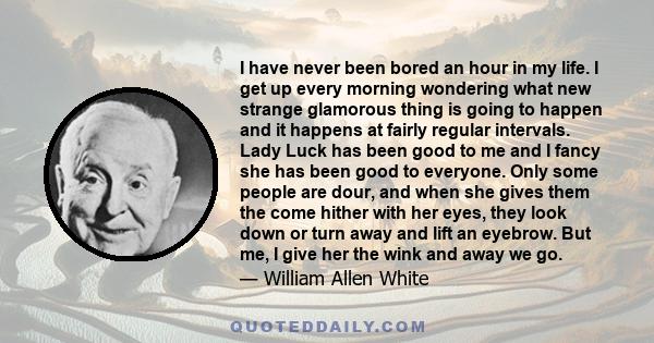 I have never been bored an hour in my life. I get up every morning wondering what new strange glamorous thing is going to happen and it happens at fairly regular intervals. Lady Luck has been good to me and I fancy she