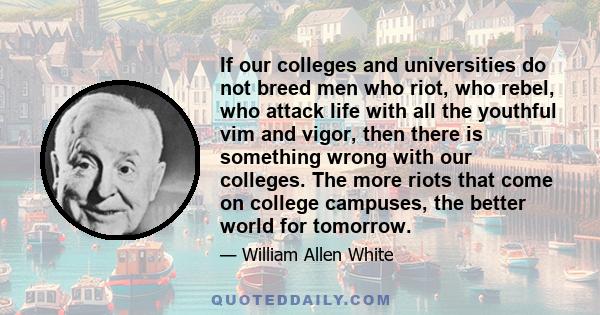 If our colleges and universities do not breed men who riot, who rebel, who attack life with all the youthful vim and vigor, then there is something wrong with our colleges. The more riots that come on college campuses,