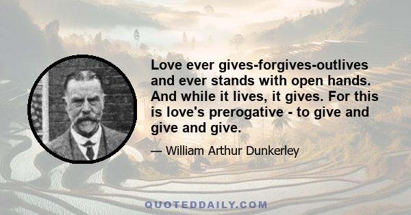 Love ever gives-forgives-outlives and ever stands with open hands. And while it lives, it gives. For this is love's prerogative - to give and give and give.