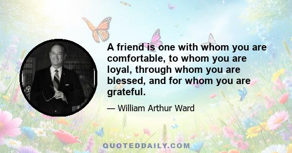 A friend is one with whom you are comfortable, to whom you are loyal, through whom you are blessed, and for whom you are grateful.