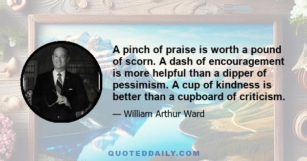 A pinch of praise is worth a pound of scorn. A dash of encouragement is more helpful than a dipper of pessimism. A cup of kindness is better than a cupboard of criticism.