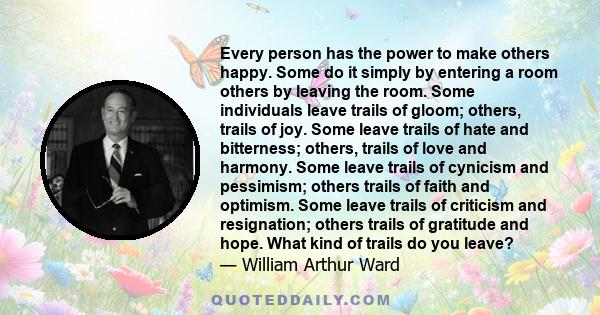 Every person has the power to make others happy. Some do it simply by entering a room others by leaving the room. Some individuals leave trails of gloom; others, trails of joy. Some leave trails of hate and bitterness;