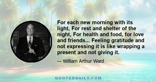 For each new morning with its light, For rest and shelter of the night, For health and food, for love and friends... Feeling gratitude and not expressing it is like wrapping a present and not giving it.