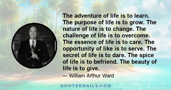 The adventure of life is to learn. The purpose of life is to grow. The nature of life is to change. The challenge of life is to overcome. The essence of life is to care. The opportunity of like is to serve. The secret