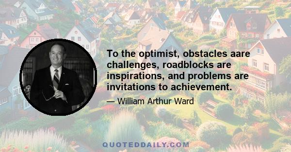 To the optimist, obstacles aare challenges, roadblocks are inspirations, and problems are invitations to achievement.