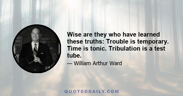 Wise are they who have learned these truths: Trouble is temporary. Time is tonic. Tribulation is a test tube.