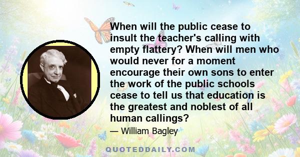 When will the public cease to insult the teacher's calling with empty flattery? When will men who would never for a moment encourage their own sons to enter the work of the public schools cease to tell us that education 