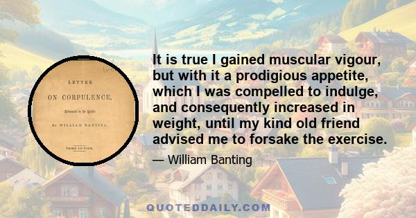 It is true I gained muscular vigour, but with it a prodigious appetite, which I was compelled to indulge, and consequently increased in weight, until my kind old friend advised me to forsake the exercise.