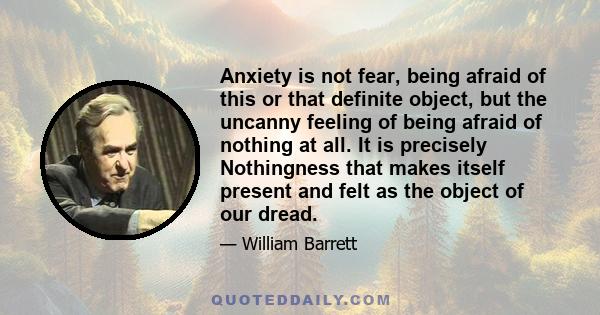 Anxiety is not fear, being afraid of this or that definite object, but the uncanny feeling of being afraid of nothing at all. It is precisely Nothingness that makes itself present and felt as the object of our dread.