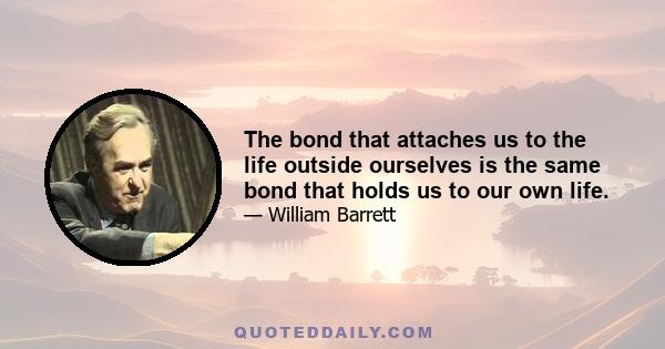 The bond that attaches us to the life outside ourselves is the same bond that holds us to our own life.