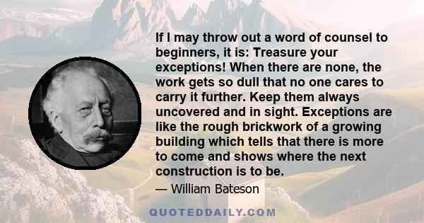 If I may throw out a word of counsel to beginners, it is: Treasure your exceptions! When there are none, the work gets so dull that no one cares to carry it further. Keep them always uncovered and in sight. Exceptions