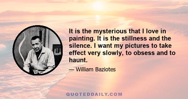 It is the mysterious that I love in painting. It is the stillness and the silence. I want my pictures to take effect very slowly, to obsess and to haunt.