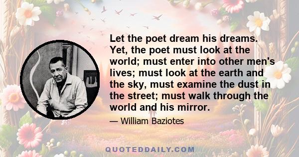 Let the poet dream his dreams. Yet, the poet must look at the world; must enter into other men's lives; must look at the earth and the sky, must examine the dust in the street; must walk through the world and his mirror.