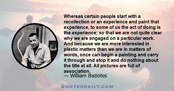 Whereas certain people start with a recollection or an experience and paint that experience, to some of us the act of doing is the experience; so that we are not quite clear why we are engaged on a particular work. And