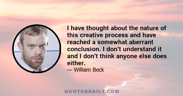 I have thought about the nature of this creative process and have reached a somewhat aberrant conclusion. I don't understand it and I don't think anyone else does either.