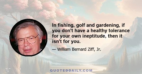 In fishing, golf and gardening, if you don't have a healthy tolerance for your own ineptitude, then it isn't for you.