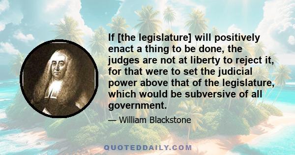 If [the legislature] will positively enact a thing to be done, the judges are not at liberty to reject it, for that were to set the judicial power above that of the legislature, which would be subversive of all