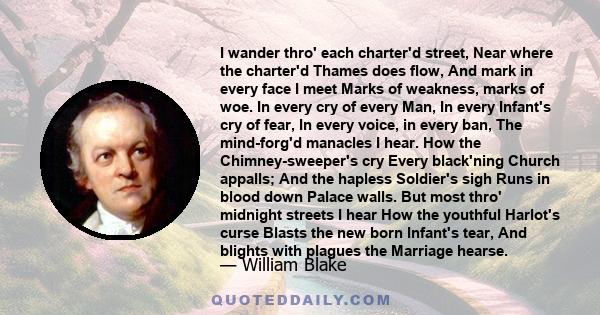 I wander thro' each charter'd street, Near where the charter'd Thames does flow, And mark in every face I meet Marks of weakness, marks of woe. In every cry of every Man, In every Infant's cry of fear, In every voice,