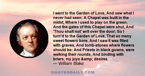 I went to the Garden of Love, And saw what I never had seen: A Chapel was built in the midst, Where I used to play on the green. And the gates of this Chapel were shut, And 'Thou shalt not' writ over the door; So I