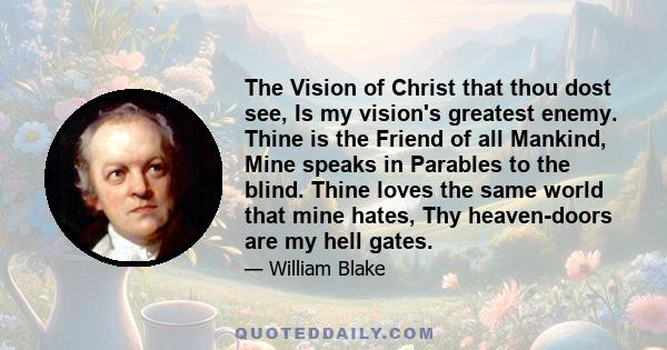 The Vision of Christ that thou dost see, Is my vision's greatest enemy. Thine is the Friend of all Mankind, Mine speaks in Parables to the blind. Thine loves the same world that mine hates, Thy heaven-doors are my hell