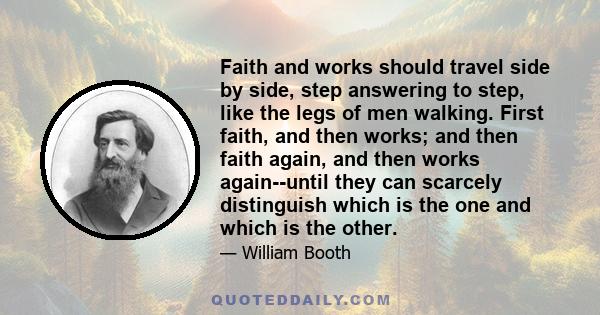 Faith and works should travel side by side, step answering to step, like the legs of men walking. First faith, and then works; and then faith again, and then works again--until they can scarcely distinguish which is the 