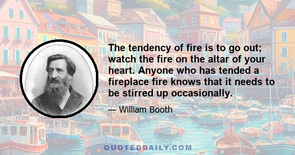 The tendency of fire is to go out; watch the fire on the altar of your heart. Anyone who has tended a fireplace fire knows that it needs to be stirred up occasionally.