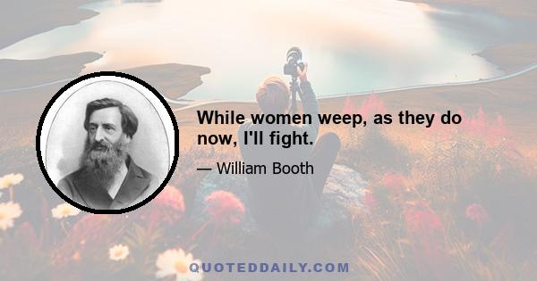 While women weep, as they do now, I'll fight.